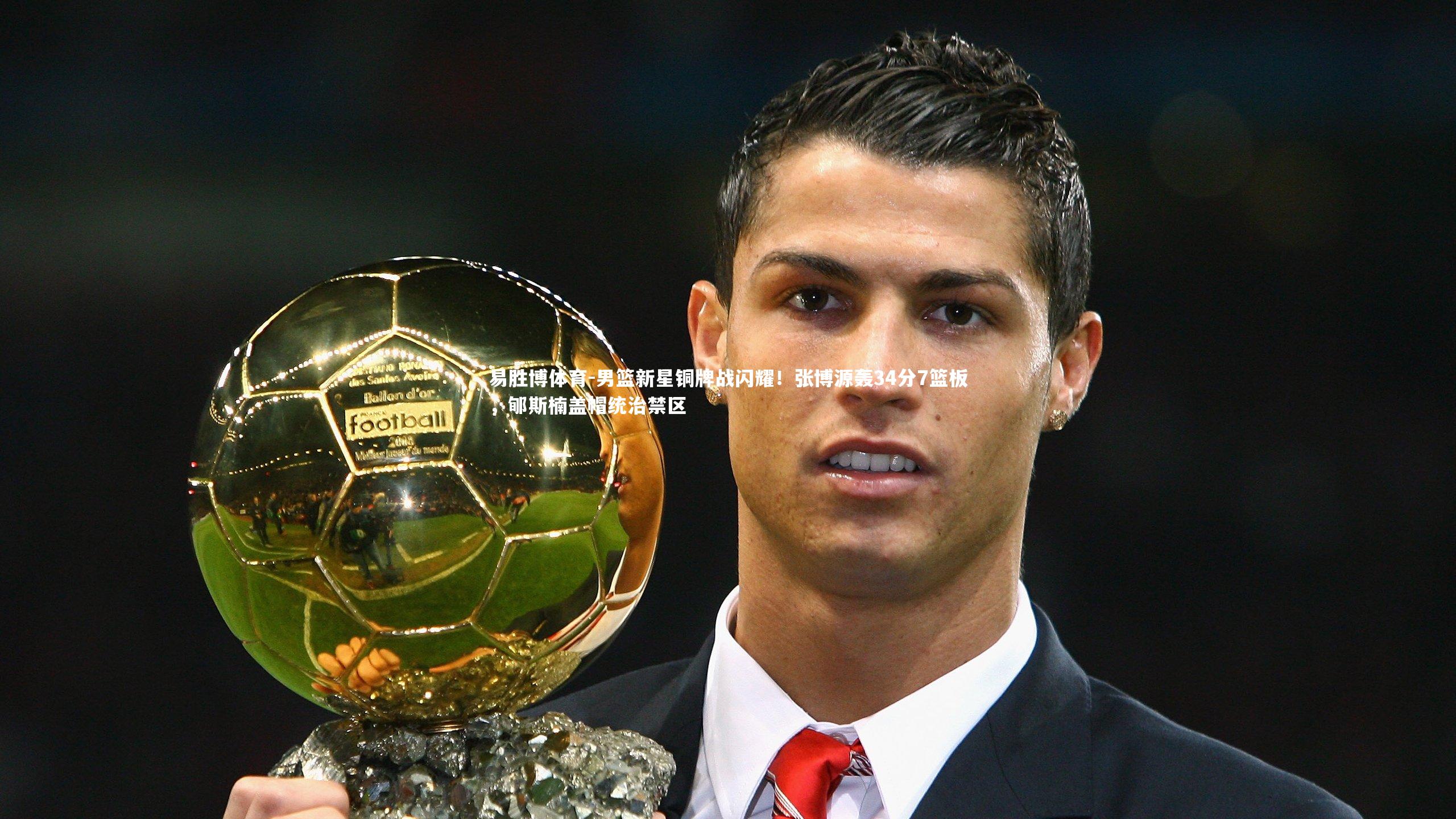 易胜博体育-男篮新星铜牌战闪耀！张博源轰34分7篮板，郇斯楠盖帽统治禁区